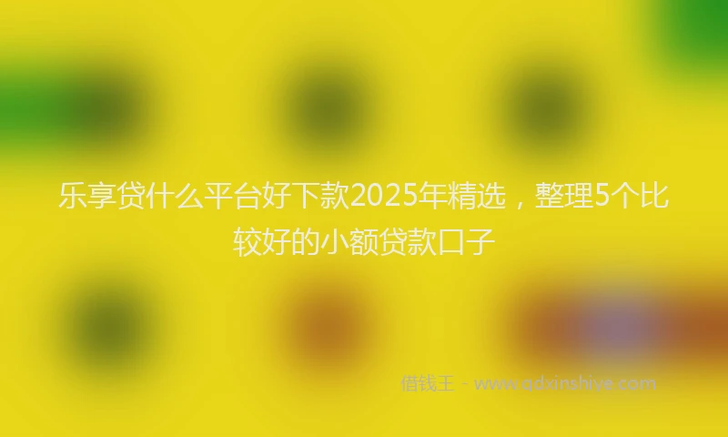 乐享贷什么平台好下款2025年精选，整理5个比较好的小额贷款口子