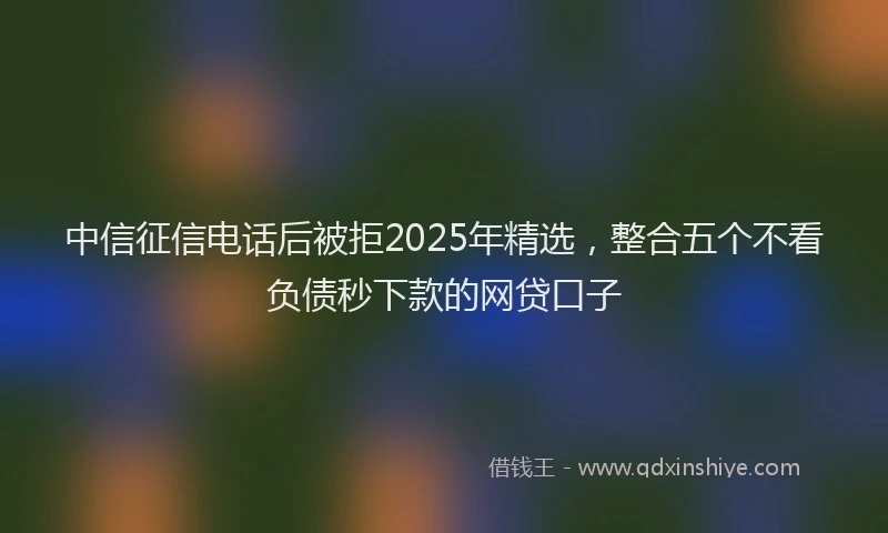 中信征信电话后被拒2025年精选,整合五个不看负债秒下款的网贷口子