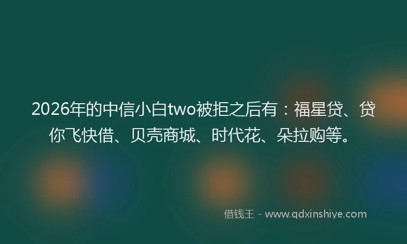 2026年的中信小白two被拒之后有：福星贷、贷你飞快借、贝壳商城、时代花、朵拉购等。