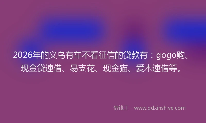 2026年的义乌有车不看征信的贷款有：gogo购、现金贷速借、易支花、现金猫、爱木速借等。