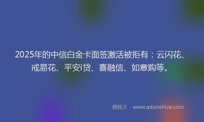 2025年的中信白金卡面签激活被拒有:云闪花、戒易花、平安i贷、喜融信、如意购等。