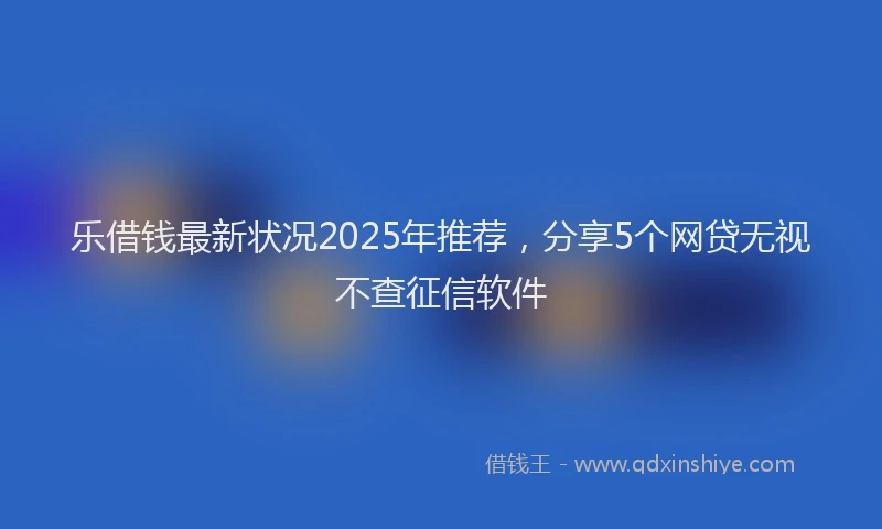 乐借钱最新状况2025年推荐，分享5个网贷无视不查征信软件