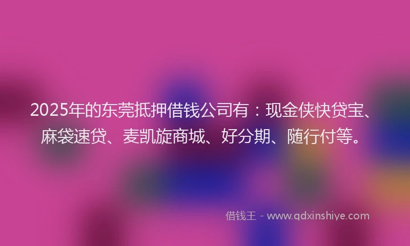 2025年的东莞抵押借钱公司有：现金侠快贷宝、麻袋速贷、麦凯旋商城、好分期、随行付等。