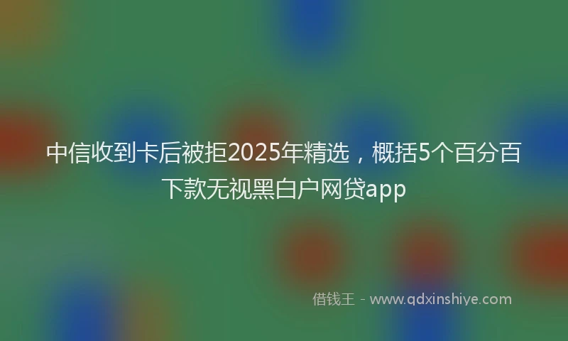 中信收到卡后被拒2025年精选，概括5个百分百下款无视黑白户网贷app