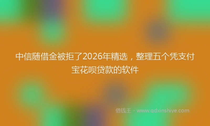 中信随借金被拒了2026年精选，整理五个凭支付宝花呗贷款的软件