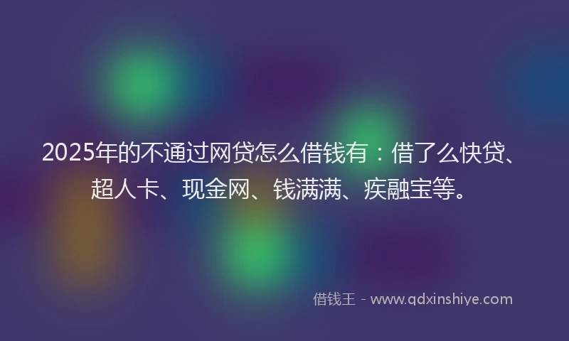 2025年的不通过网贷怎么借钱有：借了么快贷、超人卡、现金网、钱满满、疾融宝等。