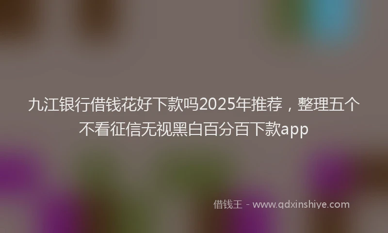 九江银行借钱花好下款吗2025年推荐，整理五个不看征信无视黑白百分百下款app