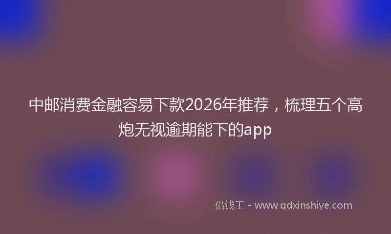 中邮消费金融容易下款2026年推荐，梳理五个高炮无视逾期能下的app