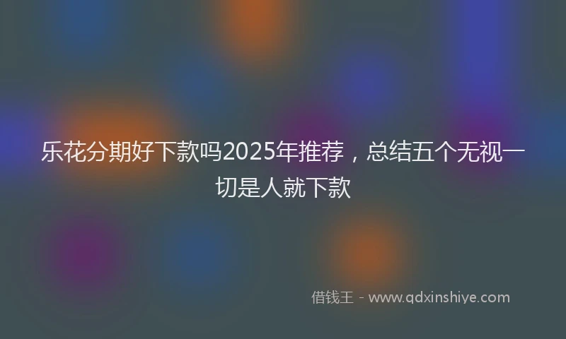 乐花分期好下款吗2025年推荐，总结五个无视一切是人就下款