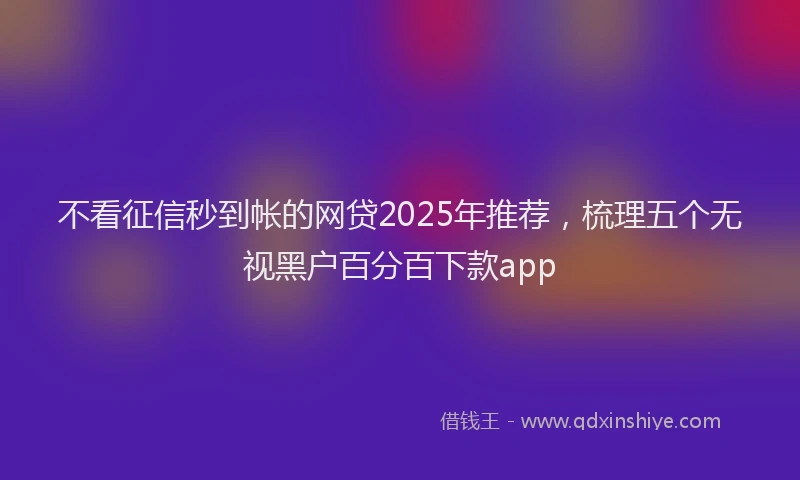 不看征信秒到帐的网贷2025年推荐，梳理五个无视黑户百分百下款app