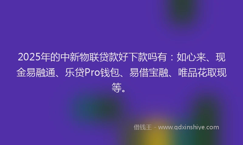 2025年的中新物联贷款好下款吗有：如心来、现金易融通、乐贷Pro钱包、易借宝融、唯品花取现等。