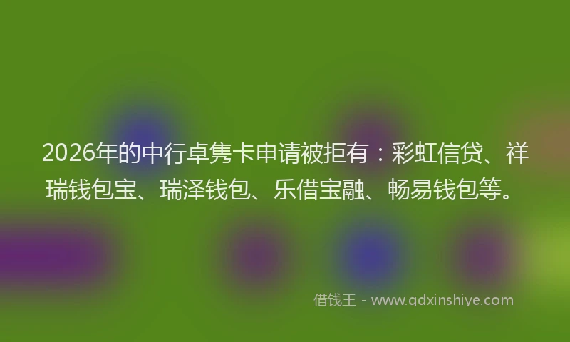 2026年的中行卓隽卡申请被拒有：彩虹信贷、祥瑞钱包宝、瑞泽钱包、乐借宝融、畅易钱包等。