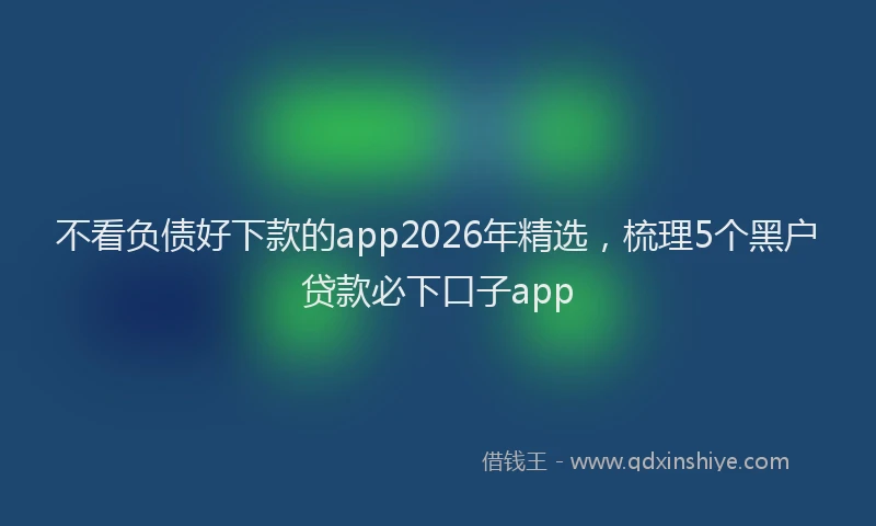 不看负债好下款的app2026年精选,梳理5个黑户贷款必下口子app