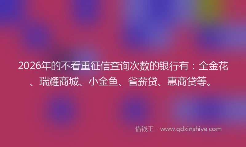 2026年的不看重征信查询次数的银行有：全金花、瑞耀商城、小金鱼、省薪贷、惠商贷等。