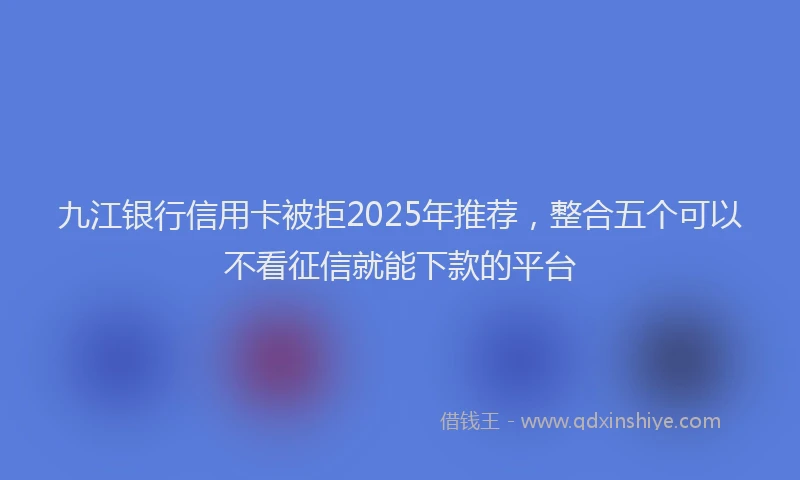 九江银行信用卡被拒2025年推荐，整合五个可以不看征信就能下款的平台