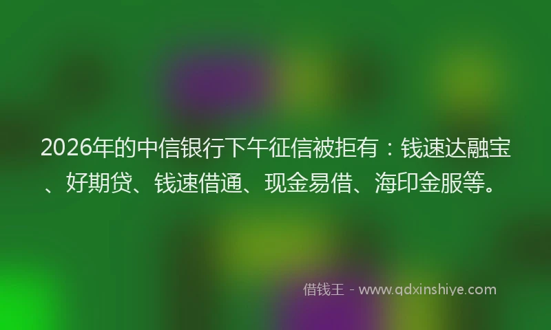 2026年的中信银行下午征信被拒有：钱速达融宝、好期贷、钱速借通、现金易借、海印金服等。