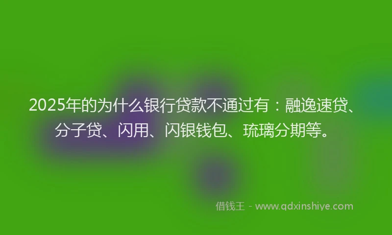 2025年的为什么银行贷款不通过有：融逸速贷、分子贷、闪用、闪银钱包、琉璃分期等。