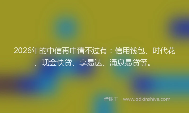 2026年的中信再申请不过有:信用钱包、时代花、现金快贷、享易达、涌泉易贷等。