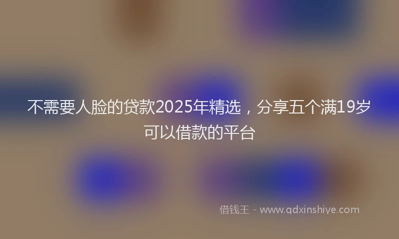 不需要人脸的贷款2025年精选,分享五个满19岁可以借款的平台
