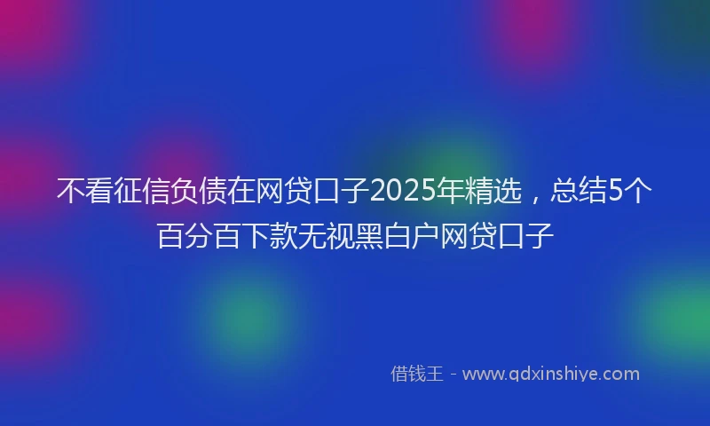 不看征信负债在网贷口子2025年精选，总结5个百分百下款无视黑白户网贷口子