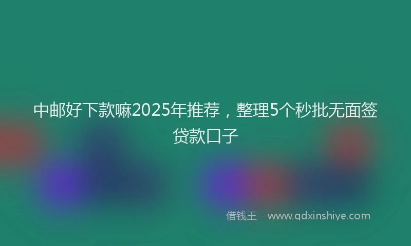 中邮好下款嘛2025年推荐，整理5个秒批无面签贷款口子