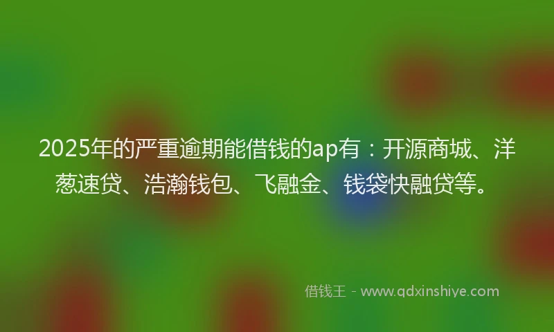 2025年的严重逾期能借钱的ap有：开源商城、洋葱速贷、浩瀚钱包、飞融金、钱袋快融贷等。