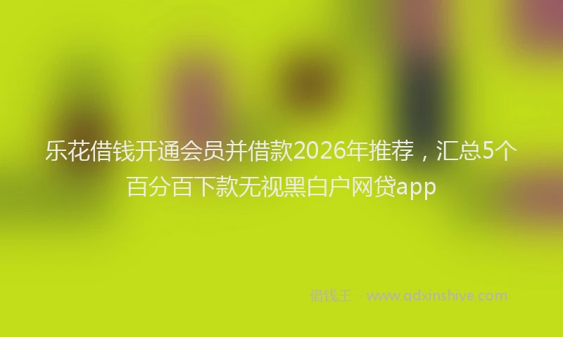 乐花借钱开通会员并借款2026年推荐,汇总5个百分百下款无视黑白户网贷app
