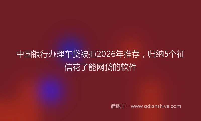 中国银行办理车贷被拒2026年推荐，归纳5个征信花了能网贷的软件