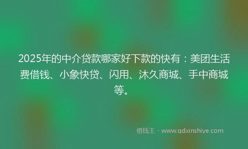 2025年的中介贷款哪家好下款的快有：美团生活费借钱、小象快贷、闪用、沐久商城、手中商城等。