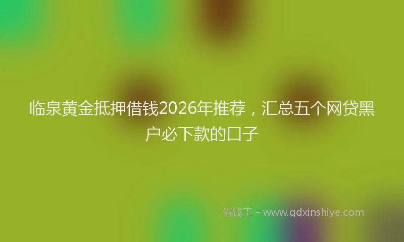 临泉黄金抵押借钱2026年推荐，汇总五个网贷黑户必下款的口子