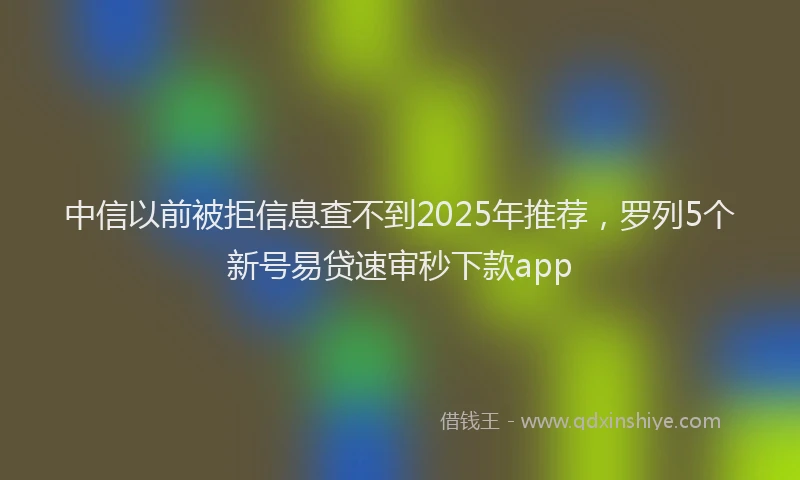 中信以前被拒信息查不到2025年推荐,罗列5个新号易贷速审秒下款app