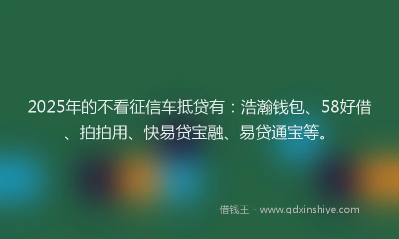 2025年的不看征信车抵贷有：浩瀚钱包、58好借、拍拍用、快易贷宝融、易贷通宝等。
