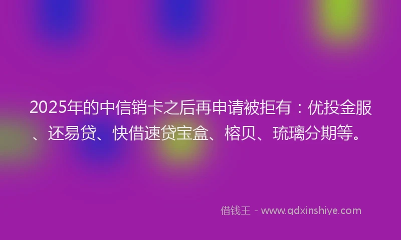 2025年的中信销卡之后再申请被拒有：优投金服、还易贷、快借速贷宝盒、榕贝、琉璃分期等。