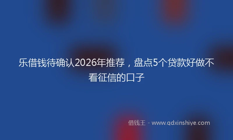 乐借钱待确认2026年推荐，盘点5个贷款好做不看征信的口子