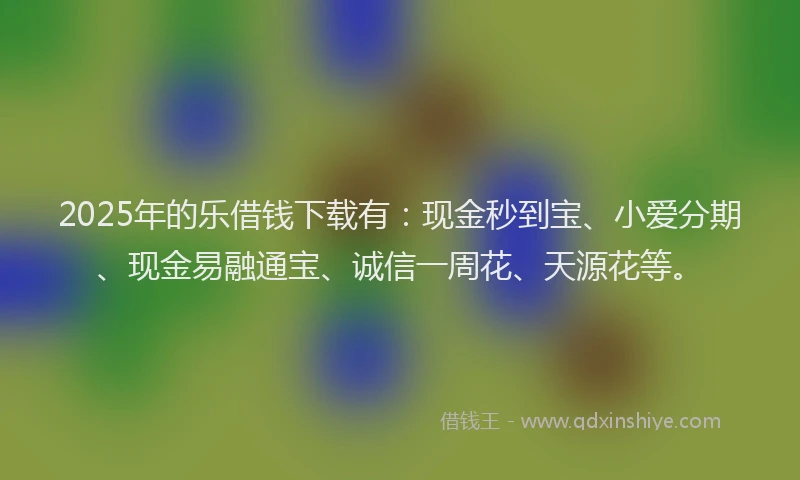 2025年的乐借钱下载有：现金秒到宝、小爱分期、现金易融通宝、诚信一周花、天源花等。