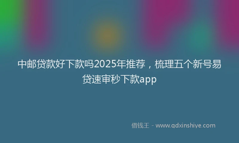 中邮贷款好下款吗2025年推荐，梳理五个新号易贷速审秒下款app