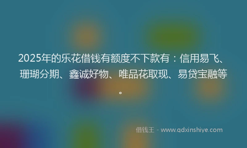 2025年的乐花借钱有额度不下款有：信用易飞、珊瑚分期、鑫诚好物、唯品花取现、易贷宝融等。