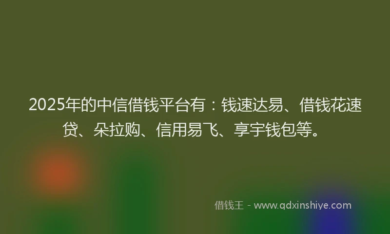 2025年的中信借钱平台有：钱速达易、借钱花速贷、朵拉购、信用易飞、享宇钱包等。