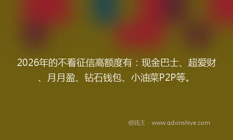 2026年的不看征信高额度有：现金巴士、超爱财、月月盈、钻石钱包、小油菜P2P等。