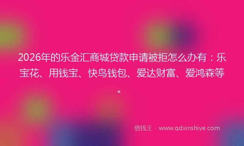 2026年的乐金汇商城贷款申请被拒怎么办有：乐宝花、用钱宝、快鸟钱包、爱达财富、爱鸿森等。