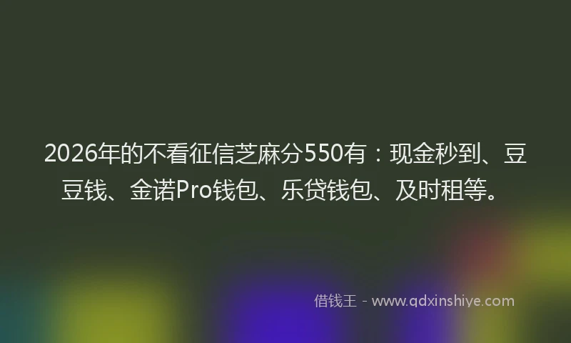 2026年的不看征信芝麻分550有：现金秒到、豆豆钱、金诺Pro钱包、乐贷钱包、及时租等。