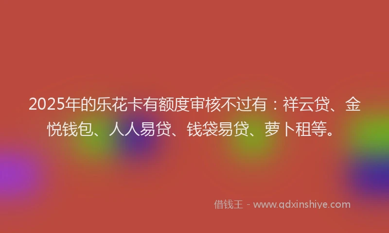 2025年的乐花卡有额度审核不过有：祥云贷、金悦钱包、人人易贷、钱袋易贷、萝卜租等。