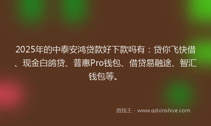 2025年的中泰安鸿贷款好下款吗有：贷你飞快借、现金白鸽贷、普惠Pro钱包、借贷易融途、智汇钱包等。