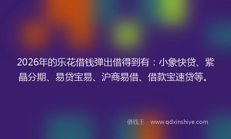 2026年的乐花借钱弹出借得到有：小象快贷、紫晶分期、易贷宝易、沪商易借、借款宝速贷等。