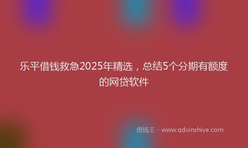 乐平借钱救急2025年精选，总结5个分期有额度的网贷软件
