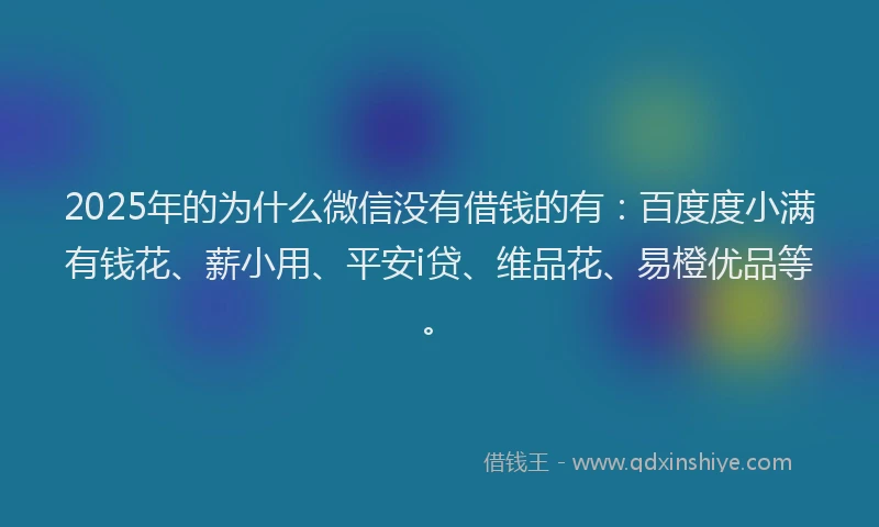 2025年的为什么微信没有借钱的有：百度度小满有钱花、薪小用、平安i贷、维品花、易橙优品等。