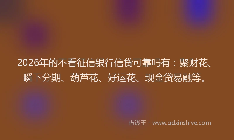 2026年的不看征信银行信贷可靠吗有：聚财花、瞬下分期、葫芦花、好运花、现金贷易融等。