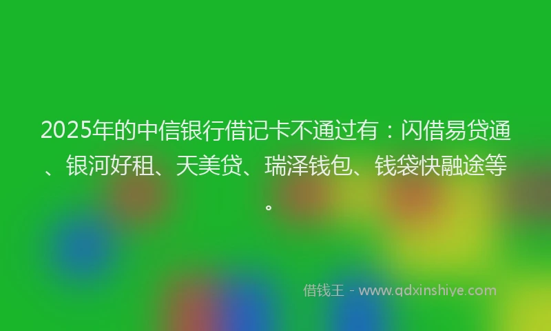 2025年的中信银行借记卡不通过有：闪借易贷通、银河好租、天美贷、瑞泽钱包、钱袋快融途等。