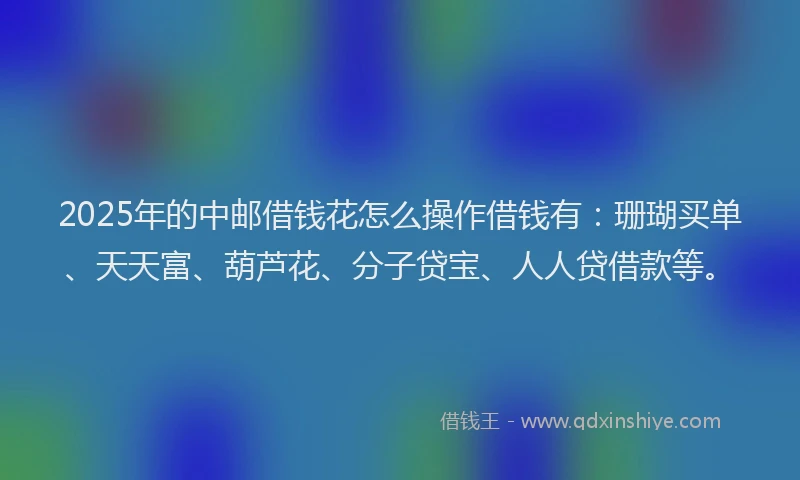 2025年的中邮借钱花怎么操作借钱有：珊瑚买单、天天富、葫芦花、分子贷宝、人人贷借款等。