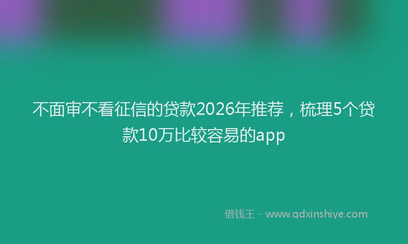 不面审不看征信的贷款2026年推荐，梳理5个贷款10万比较容易的app